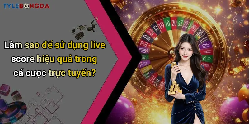 Làm sao để sử dụng live score hiệu quả trong cá cược trực tuyến?