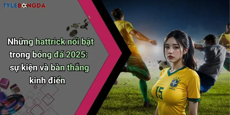Những hattrick nổi bật trong bóng đá 2025: sự kiện và bàn thắng kinh điển